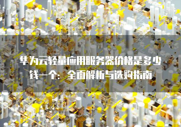 华为云轻量应用服务器价格是多少钱一个:全面解析与选购指南