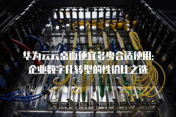 华为云云桌面便宜多少合适使用:企业数字化转型的性价比之选