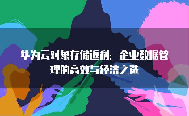 华为云对象存储返利：企业数据管理的高效与经济之选