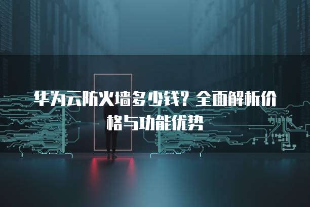 华为云防火墙多少钱?全面解析价格与功能优势