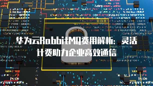 华为云RabbitMQ费用解析:灵活计费助力企业高效通信