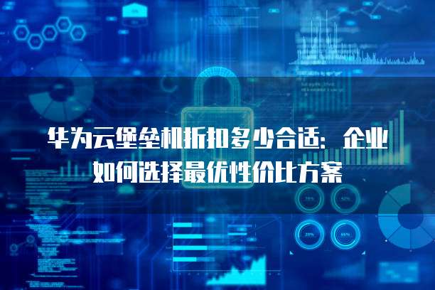 华为云堡垒机折扣多少合适:企业如何选择最优性价比方案