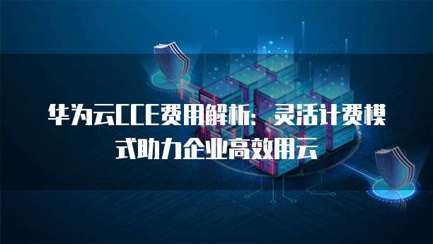 华为云CCE费用解析:灵活计费模式助力企业高效用云