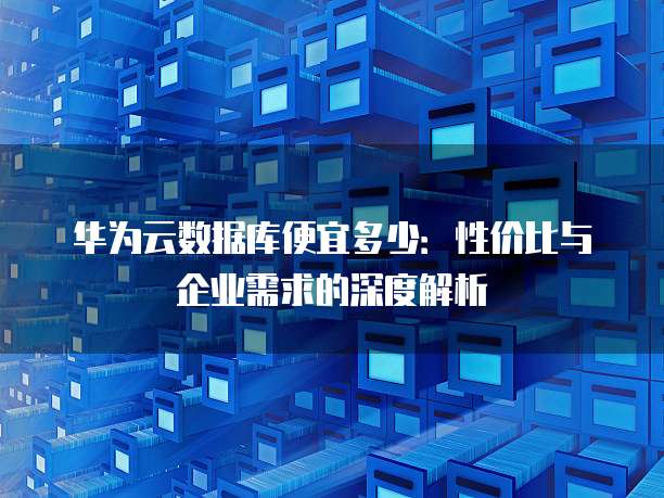 华为云数据库便宜多少:性价比与企业需求的深度解析
