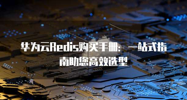 华为云Redis购买手册:一站式指南助您高效选型
