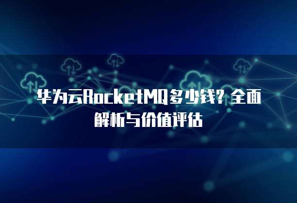 华为云RocketMQ多少钱？全面解析与价值评估