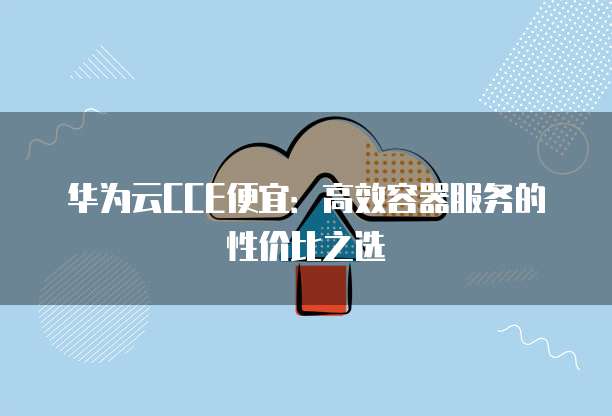 华为云CCE便宜:高效容器服务的性价比之选