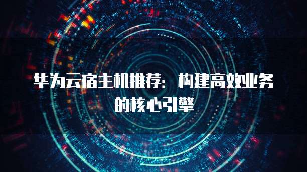 华为云宿主机推荐:构建高效业务的核心引擎