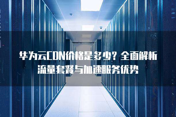 华为云CDN价格是多少？全面解析流量套餐与加速服务优势