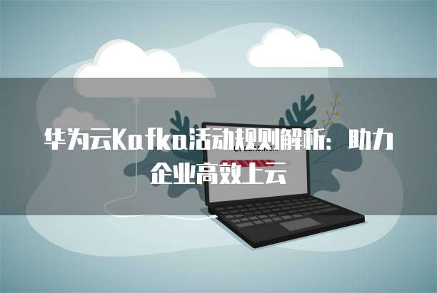 华为云Kafka活动规则解析:助力企业高效上云