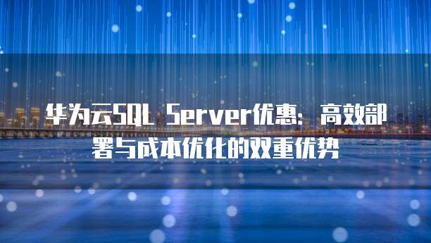 华为云SQL Server优惠:高效部署与成本优化的双重优势