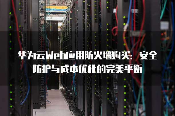 华为云Web应用防火墙购买:安全防护与成本优化的完美平衡