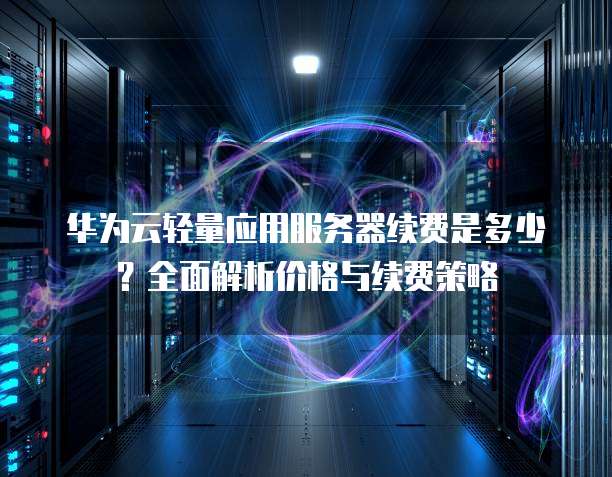 华为云轻量应用服务器续费是多少?全面解析价格与续费策略