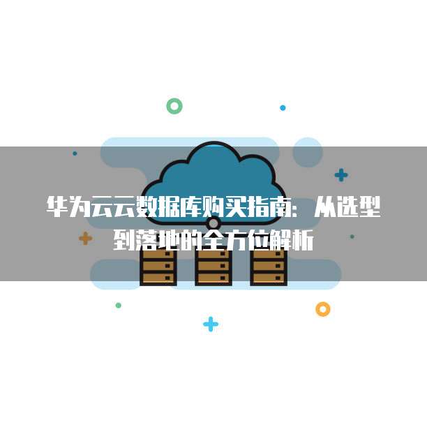 华为云云数据库购买指南:从选型到落地的全方位解析