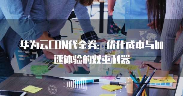 华为云CDN代金券：优化成本与加速体验的双重利器