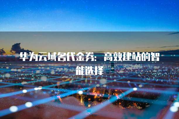 华为云域名代金券:高效建站的智能选择
