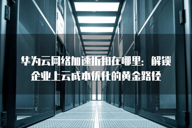 华为云网络加速折扣在哪里:解锁企业上云成本优化的黄金路径