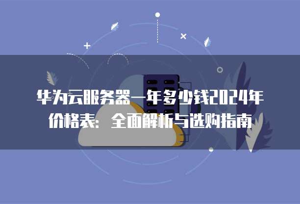华为云服务器一年多少钱2024年价格表:全面解析与选购指南