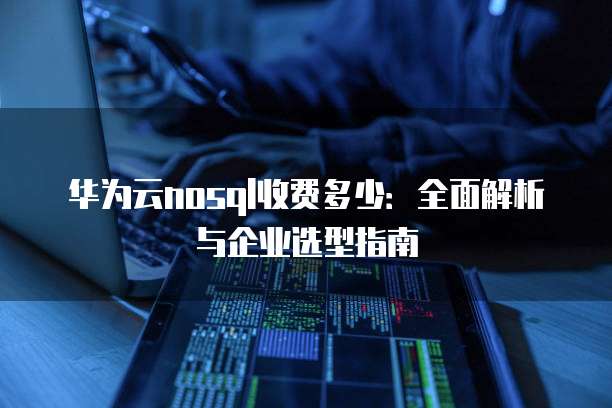 华为云nosql收费多少:全面解析与企业选型指南