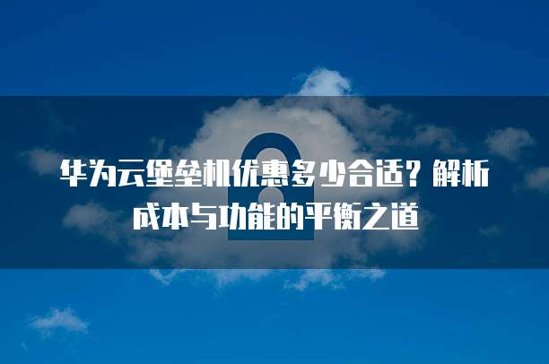 华为云堡垒机优惠多少合适?解析成本与功能的平衡之道