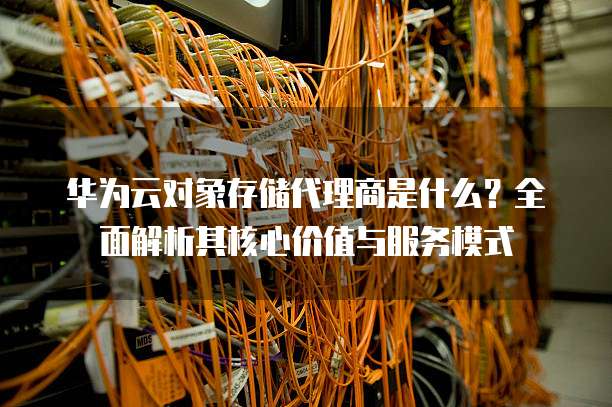 华为云对象存储代理商是什么?全面解析其核心价值与服务模式