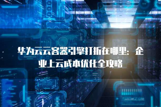 华为云云容器引擎打折在哪里:企业上云成本优化全攻略