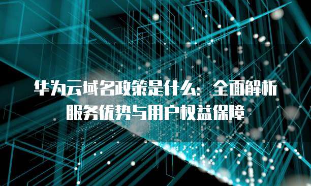 华为云域名政策是什么:全面解析服务优势与用户权益保障