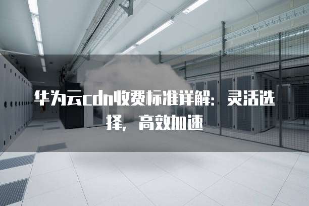 华为云cdn收费标准详解:灵活选择,高效加速