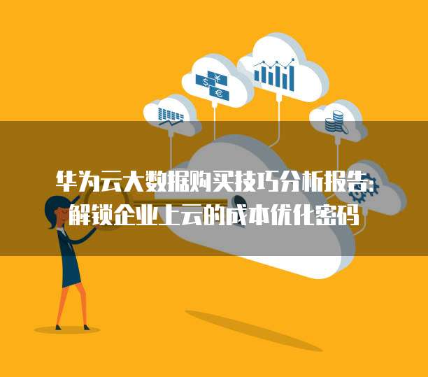 华为云大数据购买技巧分析报告:解锁企业上云的成本优化密码