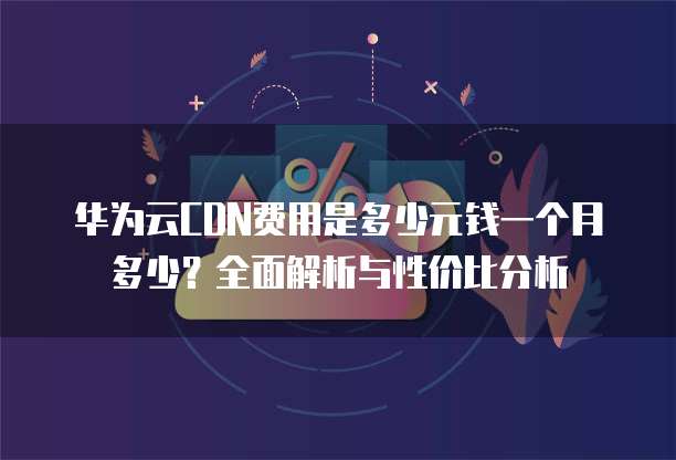 华为云CDN费用是多少元钱一个月多少?全面解析与性价比分析