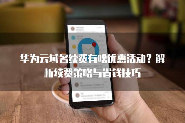 华为云域名续费有啥优惠活动?解析续费策略与省钱技巧