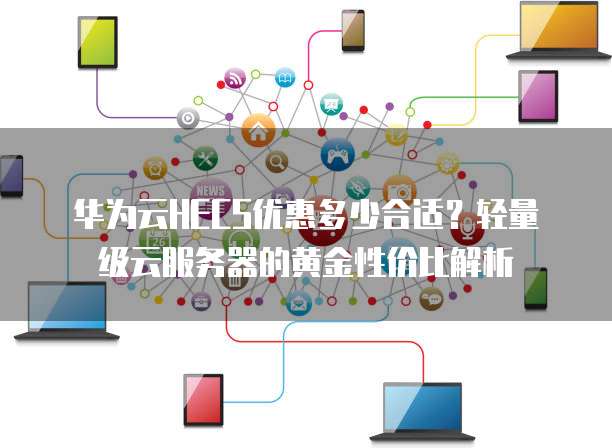 华为云HECS优惠多少合适?轻量级云服务器的黄金性价比解析