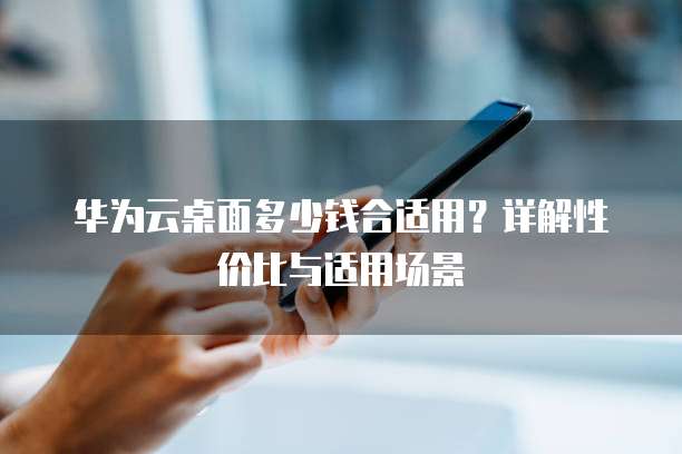 华为云桌面多少钱合适用?详解性价比与适用场景
