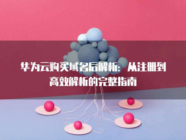 华为云购买域名后解析:从注册到高效解析的完整指南