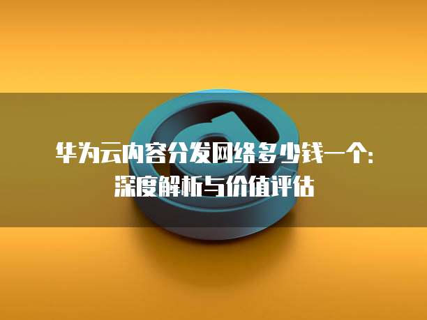 华为云内容分发网络多少钱一个：深度解析与价值评估