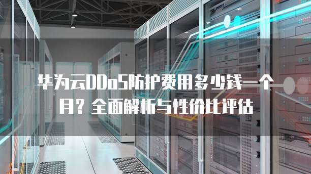 华为云DDoS防护费用多少钱一个月?全面解析与性价比评估