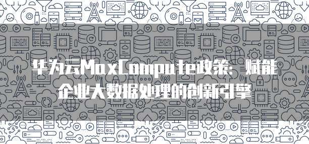 华为云MaxCompute政策:赋能企业大数据处理的创新引擎