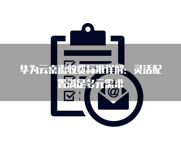 华为云桌面收费标准详解:灵活配置满足多元需求