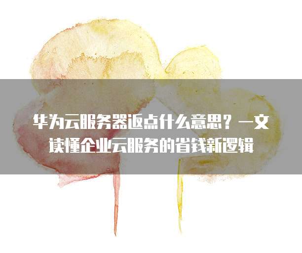 华为云服务器返点什么意思?一文读懂企业云服务的省钱新逻辑