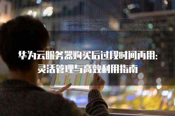华为云服务器购买后过段时间再用：灵活管理与高效利用指南