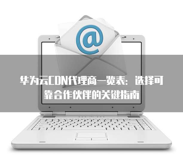 华为云CDN代理商一览表:选择可靠合作伙伴的关键指南