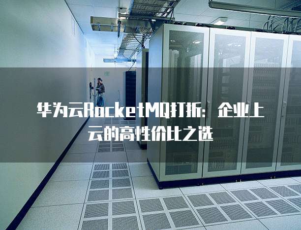 华为云RocketMQ打折:企业上云的高性价比之选