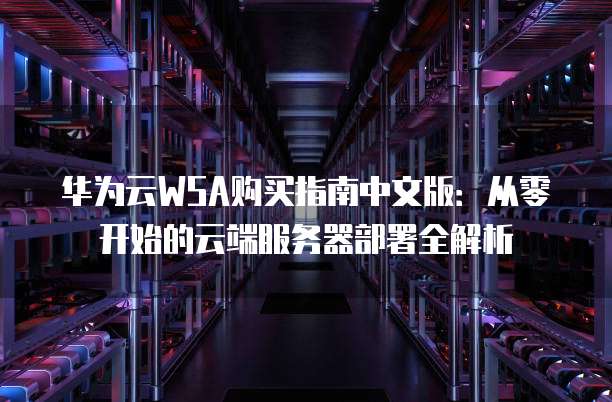 华为云WSA购买指南中文版：从零开始的云端服务器部署全解析