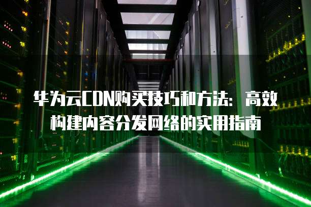 华为云CDN购买技巧和方法:高效构建内容分发网络的实用指南