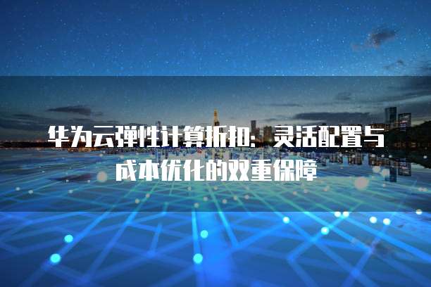 华为云弹性计算折扣：灵活配置与成本优化的双重保障