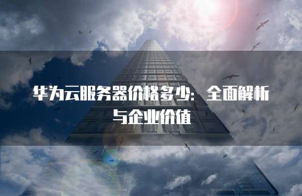华为云服务器价格多少:全面解析与企业价值