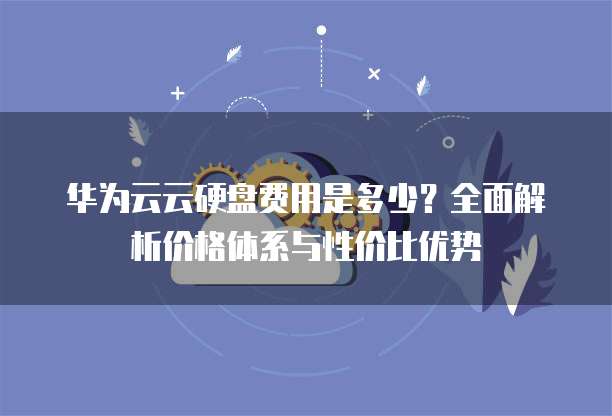 华为云云硬盘费用是多少？全面解析价格体系与性价比优势