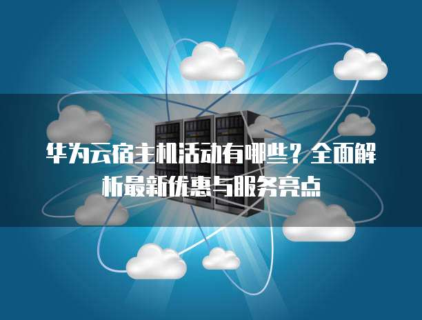 华为云宿主机活动有哪些?全面解析最新优惠与服务亮点