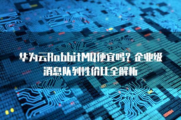 华为云RabbitMQ便宜吗？企业级消息队列性价比全解析