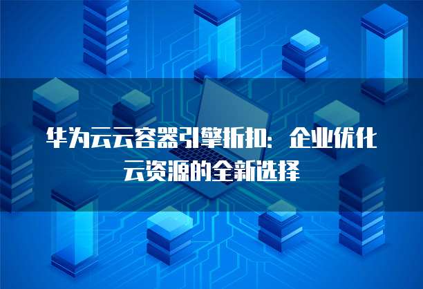 华为云云容器引擎折扣:企业优化云资源的全新选择